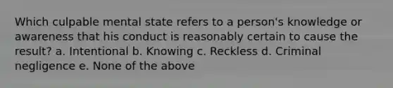 Which culpable mental state refers to a person's knowledge or awareness that his conduct is reasonably certain to cause the result? a. Intentional b. Knowing c. Reckless d. Criminal negligence e. None of the above