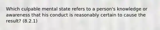 Which culpable mental state refers to a person's knowledge or awareness that his conduct is reasonably certain to cause the result? (8.2.1)