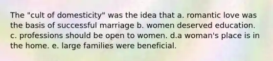 The "cult of domesticity" was the idea that a. romantic love was the basis of successful marriage b. women deserved education. c. professions should be open to women. d.a woman's place is in the home. e. large families were beneficial.