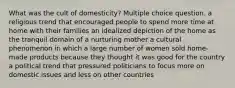 What was the cult of domesticity? Multiple choice question. a religious trend that encouraged people to spend more time at home with their families an idealized depiction of the home as the tranquil domain of a nurturing mother a cultural phenomenon in which a large number of women sold home-made products because they thought it was good for the country a political trend that pressured politicians to focus more on domestic issues and less on other countries