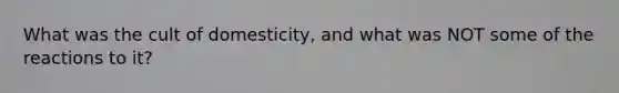 What was the cult of domesticity, and what was NOT some of the reactions to it?