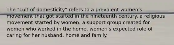 The "cult of domesticity" refers to a prevalent women's movement that got started in the nineteenth century. a religious movement started by women. a support group created for women who worked in the home. women's expected role of caring for her husband, home and family.