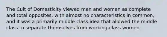 The Cult of Domesticity viewed men and women as complete and total opposites, with almost no characteristics in common, and it was a primarily middle-class idea that allowed the middle class to separate themselves from working-class women.