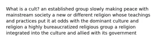 What is a cult? an established group slowly making peace with mainstream society a new or different religion whose teachings and practices put it at odds with the dominant culture and religion a highly bureaucratized religious group a religion integrated into the culture and allied with its government