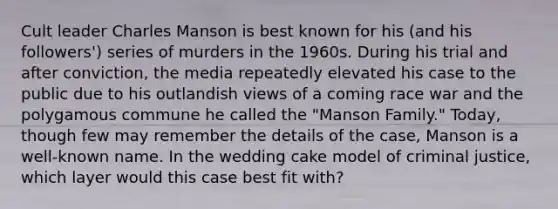 Cult leader Charles Manson is best known for his (and his followers') series of murders in the 1960s. During his trial and after conviction, the media repeatedly elevated his case to the public due to his outlandish views of a coming race war and the polygamous commune he called the "Manson Family." Today, though few may remember the details of the case, Manson is a well-known name. In the wedding cake model of criminal justice, which layer would this case best fit with?