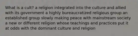 What is a cult? a religion integrated into the culture and allied with its government a highly bureaucratized religious group an established group slowly making peace with mainstream society a new or different religion whose teachings and practices put it at odds with the dominant culture and religion