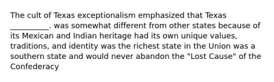 The cult of Texas exceptionalism emphasized that Texas __________. was somewhat different from other states because of its Mexican and Indian heritage had its own unique values, traditions, and identity was the richest state in the Union was a southern state and would never abandon the "Lost Cause" of the Confederacy