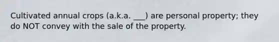 Cultivated annual crops (a.k.a. ___) are personal property; they do NOT convey with the sale of the property.