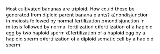 Most cultivated bananas are triploid. How could these be generated from diploid parent banana plants? a)nondisjunction in meiosis followed by normal fertilization b)nondisjunction in mitosis followed by normal fertilization c)fertilization of a haploid egg by two haploid sperm d)fertilization of a haploid egg by a haploid sperm e)fertilization of a diploid somatic cell by a haploid sperm