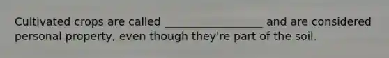 Cultivated crops are called __________________ and are considered personal property, even though they're part of the soil.