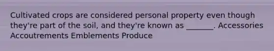 Cultivated crops are considered personal property even though they're part of the soil, and they're known as _______. Accessories Accoutrements Emblements Produce