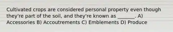 Cultivated crops are considered personal property even though they're part of the soil, and they're known as _______. A) Accessories B) Accoutrements C) Emblements D) Produce