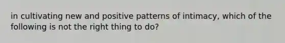 in cultivating new and positive patterns of intimacy, which of the following is not the right thing to do?