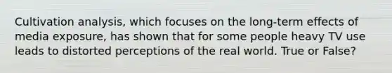 Cultivation analysis, which focuses on the long-term effects of media exposure, has shown that for some people heavy TV use leads to distorted perceptions of the real world. True or False?