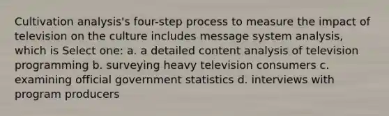 Cultivation analysis's four-step process to measure the impact of television on the culture includes message system analysis, which is Select one: a. a detailed content analysis of television programming b. surveying heavy television consumers c. examining official government statistics d. interviews with program producers