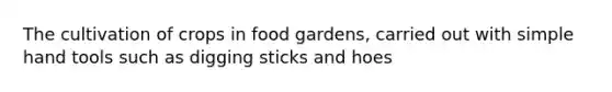 The cultivation of crops in food gardens, carried out with simple hand tools such as digging sticks and hoes