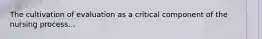 The cultivation of evaluation as a critical component of the nursing process...