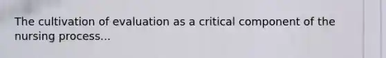 The cultivation of evaluation as a critical component of the nursing process...
