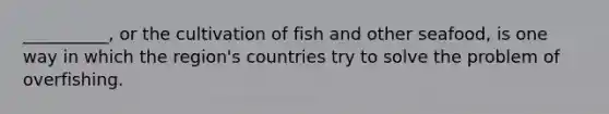 __________, or the cultivation of fish and other seafood, is one way in which the region's countries try to solve the problem of overfishing.