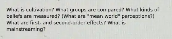 What is cultivation? What groups are compared? What kinds of beliefs are measured? (What are "mean world" perceptions?) What are first- and second-order effects? What is mainstreaming?