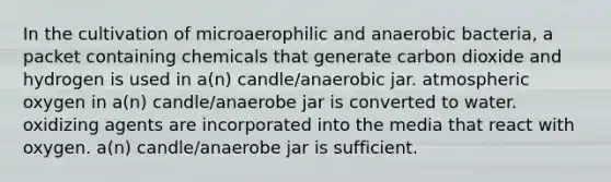 In the cultivation of microaerophilic and anaerobic bacteria, a packet containing chemicals that generate carbon dioxide and hydrogen is used in a(n) candle/anaerobic jar. atmospheric oxygen in a(n) candle/anaerobe jar is converted to water. oxidizing agents are incorporated into the media that react with oxygen. a(n) candle/anaerobe jar is sufficient.