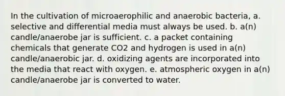 In the cultivation of microaerophilic and anaerobic bacteria, a. selective and differential media must always be used. b. a(n) candle/anaerobe jar is sufficient. c. a packet containing chemicals that generate CO2 and hydrogen is used in a(n) candle/anaerobic jar. d. oxidizing agents are incorporated into the media that react with oxygen. e. atmospheric oxygen in a(n) candle/anaerobe jar is converted to water.