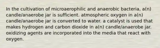 In the cultivation of microaerophilic and anaerobic bacteria, a(n) candle/anaerobe jar is sufficient. atmospheric oxygen in a(n) candle/anaerobe jar is converted to water. a catalyst is used that makes hydrogen and carbon dioxide in a(n) candle/anaerobe jar. oxidizing agents are incorporated into the media that react with oxygen.