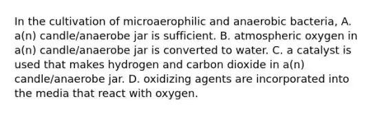 In the cultivation of microaerophilic and anaerobic bacteria, A. a(n) candle/anaerobe jar is sufficient. B. atmospheric oxygen in a(n) candle/anaerobe jar is converted to water. C. a catalyst is used that makes hydrogen and carbon dioxide in a(n) candle/anaerobe jar. D. oxidizing agents are incorporated into the media that react with oxygen.