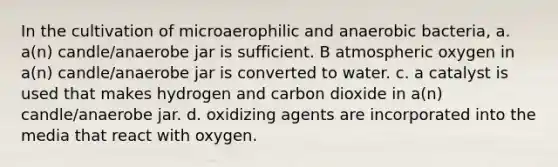 In the cultivation of microaerophilic and anaerobic bacteria, a. a(n) candle/anaerobe jar is sufficient. B atmospheric oxygen in a(n) candle/anaerobe jar is converted to water. c. a catalyst is used that makes hydrogen and carbon dioxide in a(n) candle/anaerobe jar. d. oxidizing agents are incorporated into the media that react with oxygen.