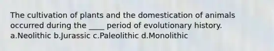 The cultivation of plants and the domestication of animals occurred during the ____ period of evolutionary history. a.Neolithic b.Jurassic c.Paleolithic d.Monolithic