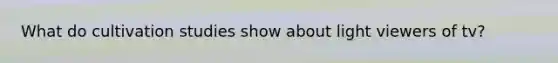 What do cultivation studies show about light viewers of tv?