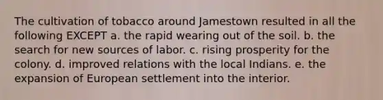 The cultivation of tobacco around Jamestown resulted in all the following EXCEPT a. the rapid wearing out of the soil. b. the search for new sources of labor. c. rising prosperity for the colony. d. improved relations with the local Indians. e. the expansion of European settlement into the interior.