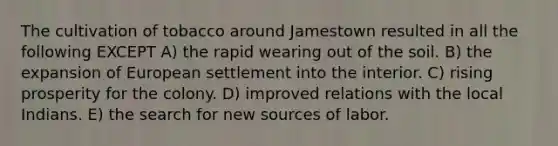 The cultivation of tobacco around Jamestown resulted in all the following EXCEPT A) the rapid wearing out of the soil. B) the expansion of European settlement into the interior. C) rising prosperity for the colony. D) improved relations with the local Indians. E) the search for new sources of labor.