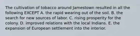 The cultivation of tobacco around Jamestown resulted in all the following EXCEPT A. the rapid wearing out of the soil. B. the search for new sources of labor. C. rising prosperity for the colony. D. improved relations with the local Indians. E. the expansion of European settlement into the interior.