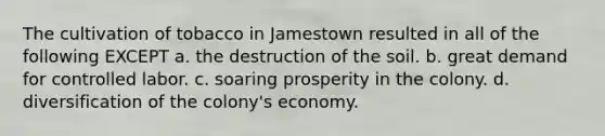 The cultivation of tobacco in Jamestown resulted in all of the following EXCEPT a. the destruction of the soil. b. great demand for controlled labor. c. soaring prosperity in the colony. d. diversification of the colony's economy.