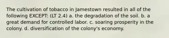 The cultivation of tobacco in Jamestown resulted in all of the following EXCEPT: (LT 2.4) a. the degradation of the soil. b. a great demand for controlled labor. c. soaring prosperity in the colony. d. diversification of the colony's economy.