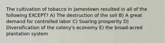 The cultivation of tobacco in Jamestown resulted in all of the following EXCEPT? A) The destruction of the soil B) A great demand for controlled labor C) Soaring prosperity D) Diversification of the colony's economy E) the broad-acred plantation system