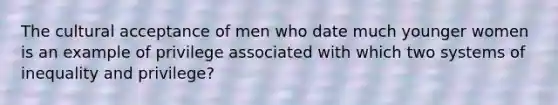 The cultural acceptance of men who date much younger women is an example of privilege associated with which two systems of inequality and privilege?