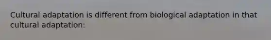 Cultural adaptation is different from biological adaptation in that cultural adaptation:
