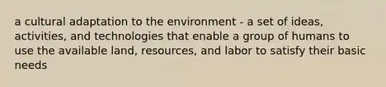 a cultural adaptation to the environment - a set of ideas, activities, and technologies that enable a group of humans to use the available land, resources, and labor to satisfy their basic needs