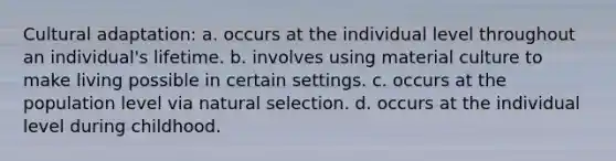 Cultural adaptation: a. occurs at the individual level throughout an individual's lifetime. b. involves using material culture to make living possible in certain settings. c. occurs at the population level via natural selection. d. occurs at the individual level during childhood.