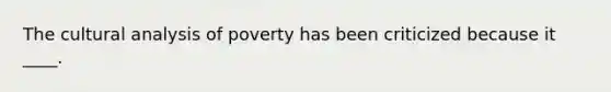 The cultural analysis of poverty has been criticized because it ____.