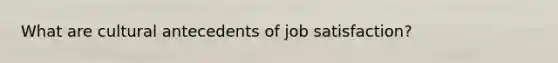 What are cultural antecedents of job satisfaction?