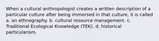 When a cultural anthropologist creates a written description of a particular culture after being immersed in that culture, it is called a. an ethnography. b. cultural resource management. c. Traditional Ecological Knowledge (TEK). d. historical particularism.