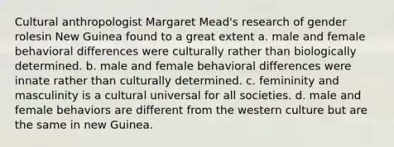 Cultural anthropologist Margaret Mead's research of gender rolesin New Guinea found to a great extent a. male and female behavioral differences were culturally rather than biologically determined. b. male and female behavioral differences were innate rather than culturally determined. c. femininity and masculinity is a cultural universal for all societies. d. male and female behaviors are different from the western culture but are the same in new Guinea.