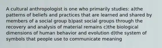 A cultural anthropologist is one who primarily studies: a)the patterns of beliefs and practices that are learned and shared by members of a social group b)past social groups through the recovery and analysis of material remains c)the biological dimensions of human behavior and evolution d)the system of symbols that people use to communicate meaning