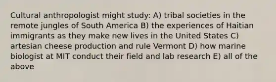 Cultural anthropologist might study: A) tribal societies in the remote jungles of South America B) the experiences of Haitian immigrants as they make new lives in the United States C) artesian cheese production and rule Vermont D) how marine biologist at MIT conduct their field and lab research E) all of the above