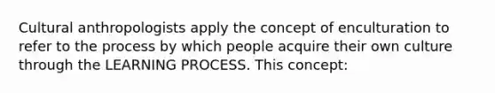 Cultural anthropologists apply the concept of enculturation to refer to the process by which people acquire their own culture through the LEARNING PROCESS. This concept: