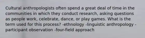 Cultural anthropologists often spend a great deal of time in the communities in which they conduct research, asking questions as people work, celebrate, dance, or play games. What is the term used for this process? -ethnology -linguistic anthropology -participant observation -four-field approach