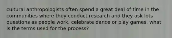 cultural anthropologists often spend a great deal of time in the communities where they conduct research and they ask lots questions as people work, celebrate dance or play games. what is the terms used for the process?